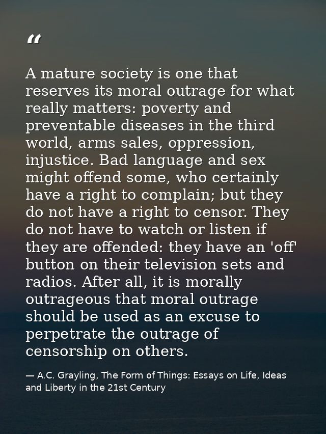 A mature society is one that reserves its moral outrage for what really matters: poverty and preventable diseases in the — A.C. Grayling, The Form of Things: Essays on Life, Ideas and Liberty in the 21st Century