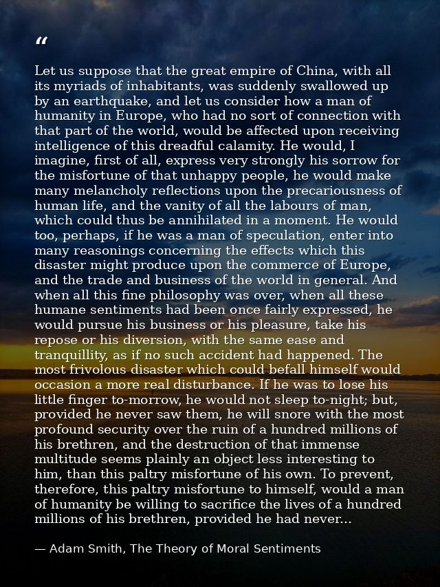 Let us suppose that the great empire of China, with all its myriads of inhabitants, was suddenly swallowed up by an eart — Adam Smith, The Theory of Moral Sentiments