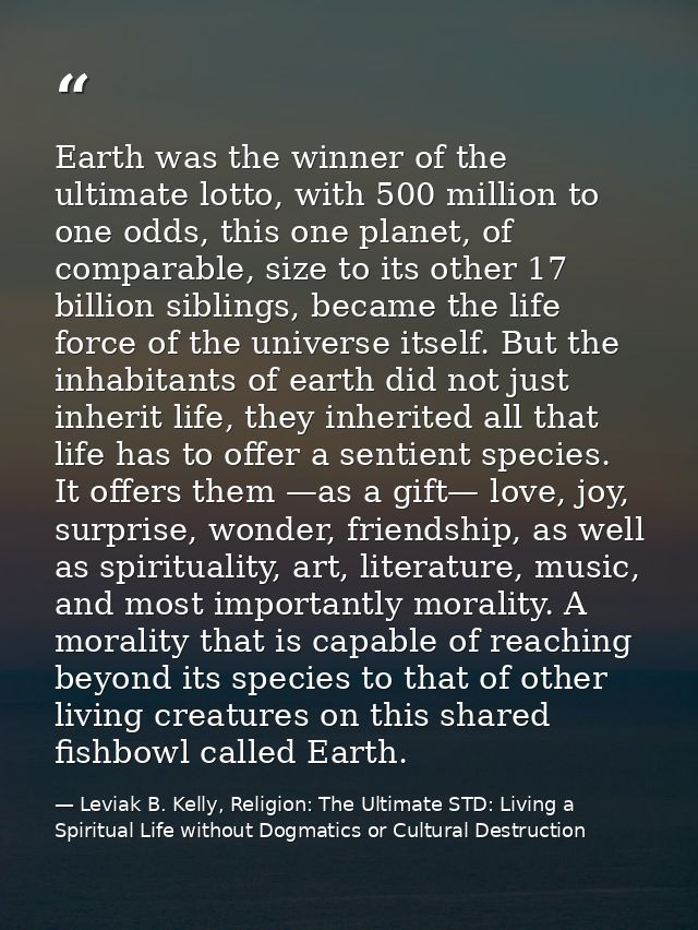 Earth was the winner of the ultimate lotto, with 500 million to one odds, this one planet, of comparable, size to its ot — Leviak B. Kelly, Religion: The Ultimate STD: Living a Spiritual Life without Dogmatics or Cultural Destruction
