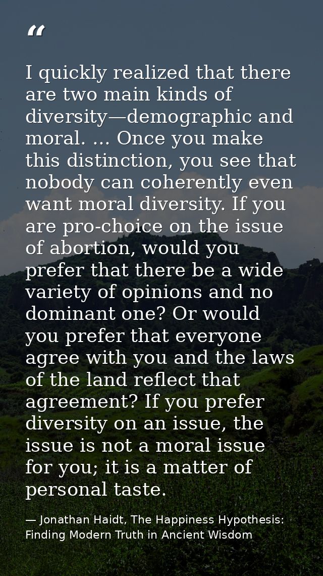I quickly realized that there are two main kinds of diversity—demographic and moral. ... Once you make this distinction, — Jonathan Haidt, The Happiness Hypothesis: Finding Modern Truth in Ancient Wisdom