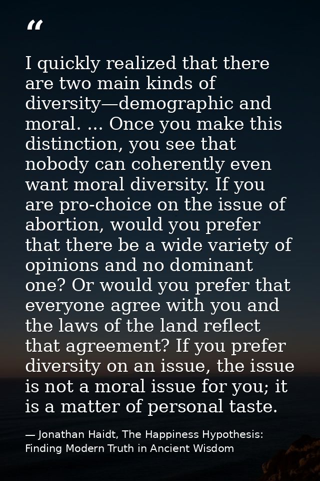 I quickly realized that there are two main kinds of diversity—demographic and moral. ... Once you make this distinction, — Jonathan Haidt, The Happiness Hypothesis: Finding Modern Truth in Ancient Wisdom