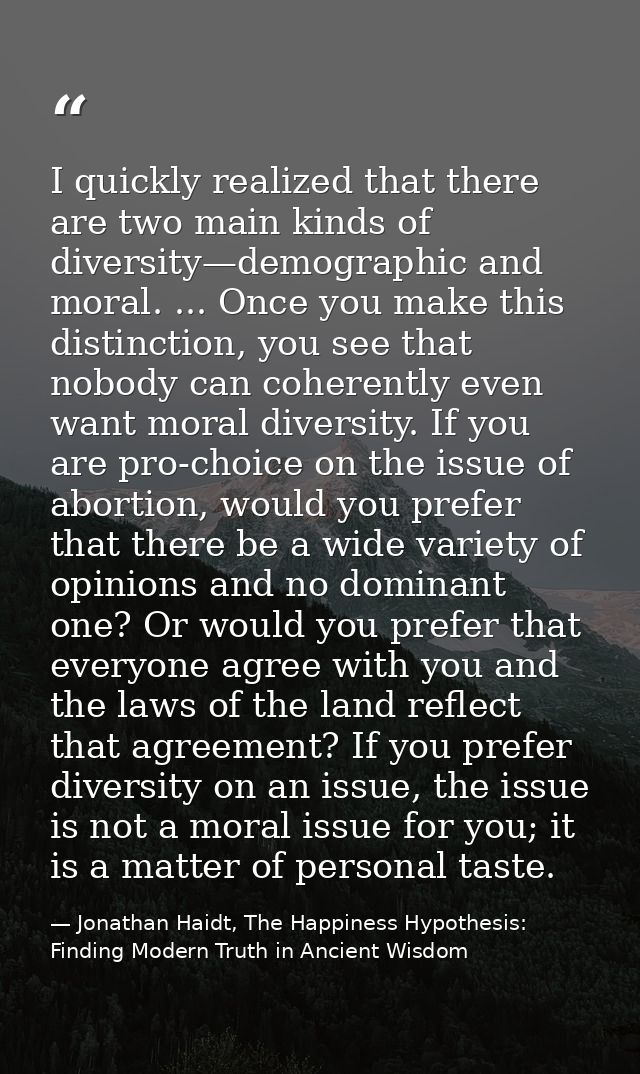 I quickly realized that there are two main kinds of diversity—demographic and moral. ... Once you make this distinction, — Jonathan Haidt, The Happiness Hypothesis: Finding Modern Truth in Ancient Wisdom