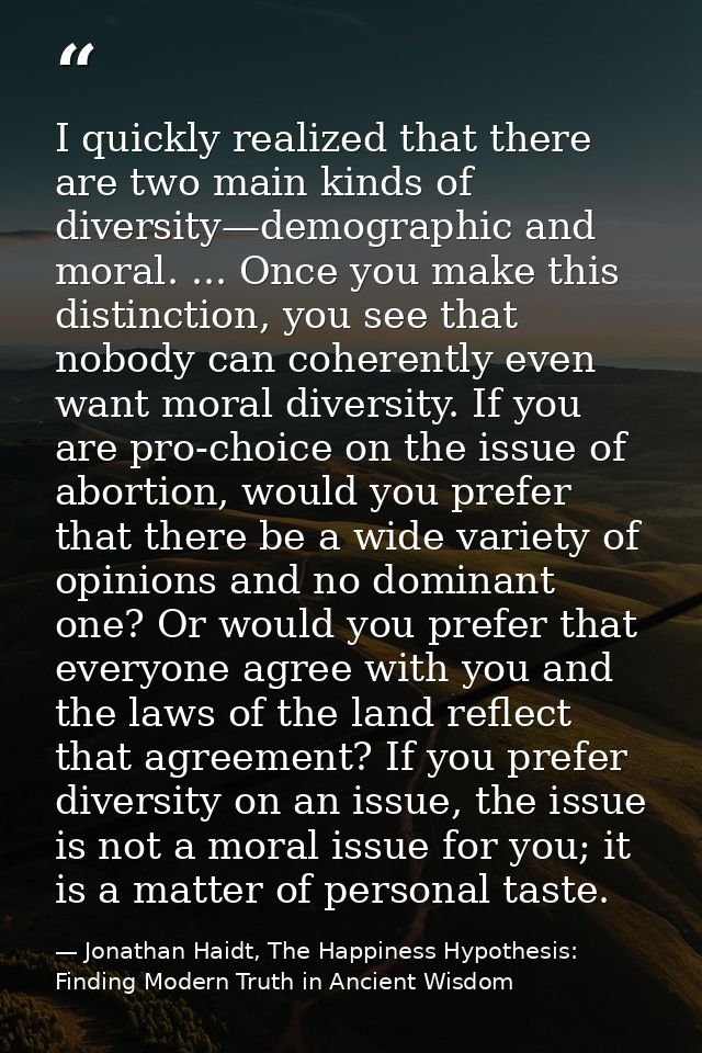 I quickly realized that there are two main kinds of diversity—demographic and moral. ... Once you make this distinction, — Jonathan Haidt, The Happiness Hypothesis: Finding Modern Truth in Ancient Wisdom