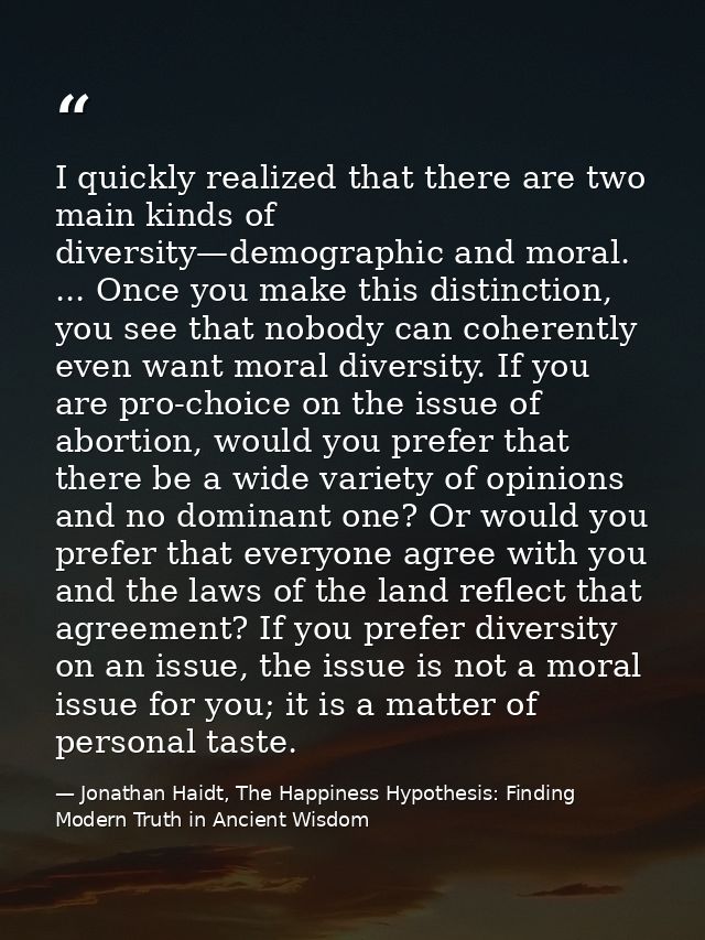 I quickly realized that there are two main kinds of diversity—demographic and moral. ... Once you make this distinction, — Jonathan Haidt, The Happiness Hypothesis: Finding Modern Truth in Ancient Wisdom