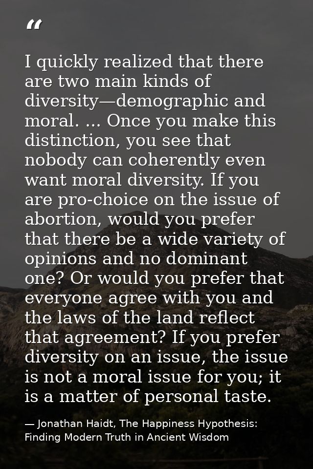 I quickly realized that there are two main kinds of diversity—demographic and moral. ... Once you make this distinction, — Jonathan Haidt, The Happiness Hypothesis: Finding Modern Truth in Ancient Wisdom