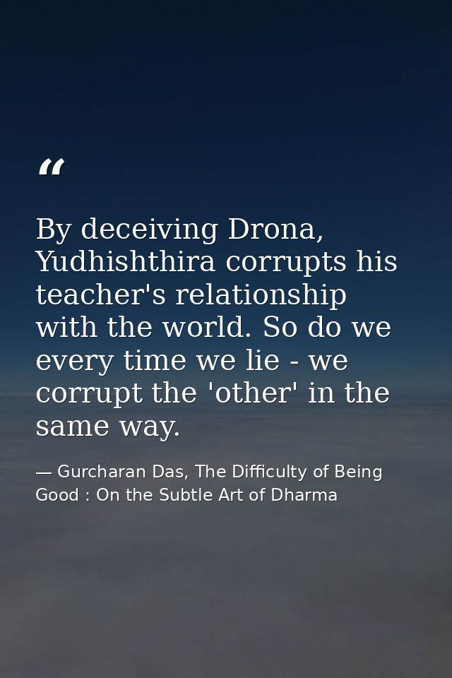 By deceiving Drona, Yudhishthira corrupts his teacher's relationship with the world. So do we every time we lie - we cor — Gurcharan Das, The Difficulty of Being Good : On the Subtle Art of Dharma