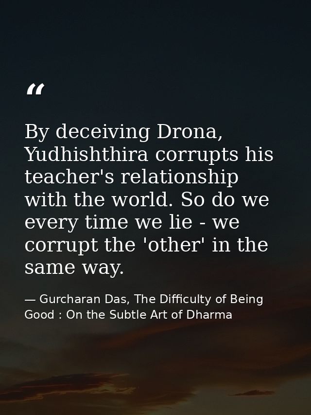 By deceiving Drona, Yudhishthira corrupts his teacher's relationship with the world. So do we every time we lie - we cor — Gurcharan Das, The Difficulty of Being Good : On the Subtle Art of Dharma