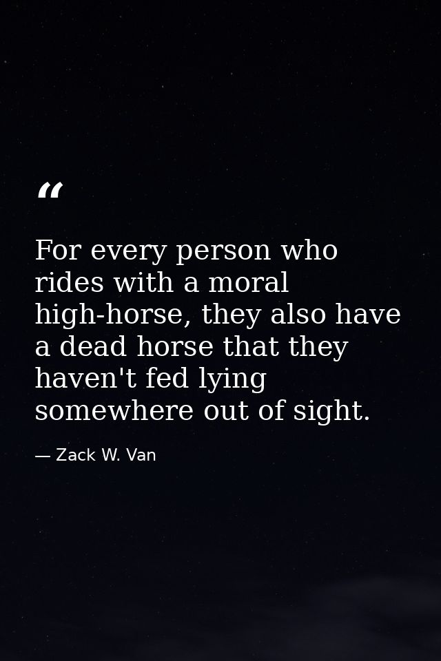 For every person who rides with a moral high-horse, they also have a dead horse that they haven't fed lying somewhere ou — Zack W. Van
