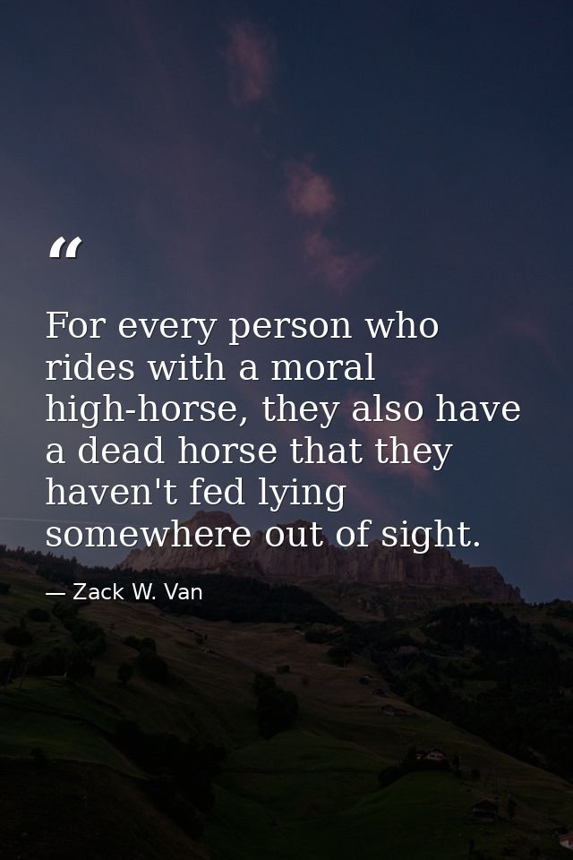 For every person who rides with a moral high-horse, they also have a dead horse that they haven't fed lying somewhere ou — Zack W. Van