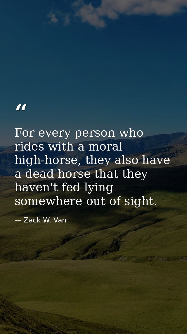 For every person who rides with a moral high-horse, they also have a dead horse that they haven't fed lying somewhere ou — Zack W. Van