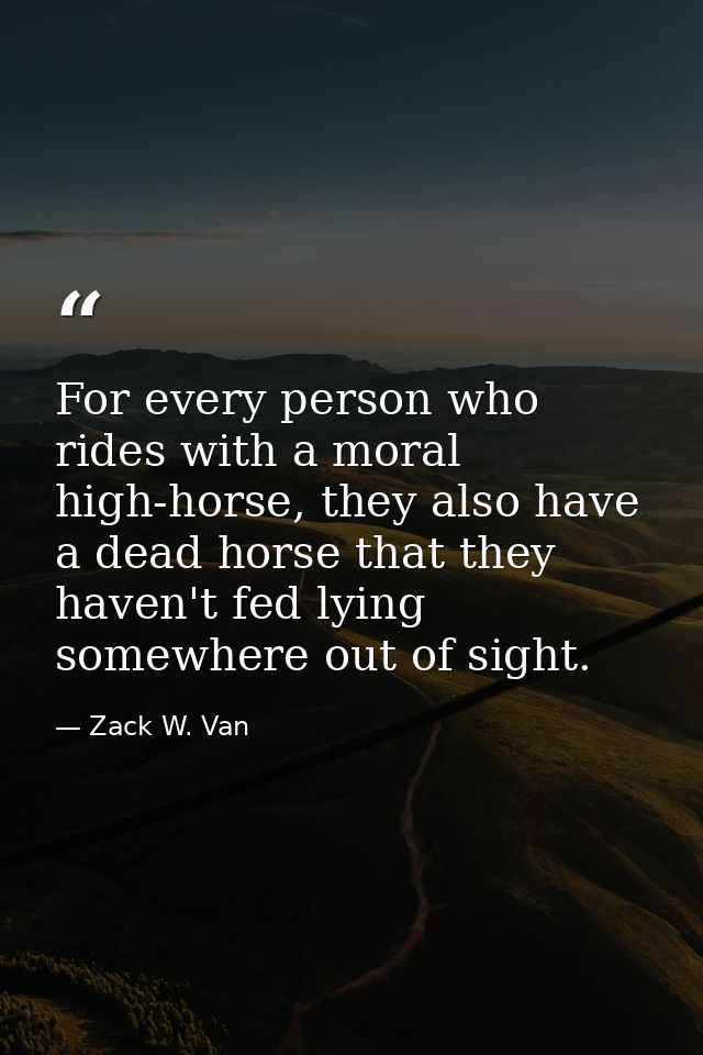 For every person who rides with a moral high-horse, they also have a dead horse that they haven't fed lying somewhere ou — Zack W. Van