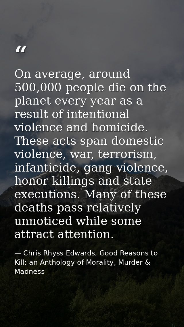 On average, around 500,000 people die on the planet every year as a result of intentional violence and homicide. These a — Chris Rhyss Edwards, Good Reasons to Kill: an Anthology of Morality, Murder & Madness