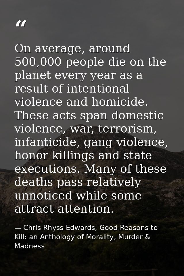 On average, around 500,000 people die on the planet every year as a result of intentional violence and homicide. These a — Chris Rhyss Edwards, Good Reasons to Kill: an Anthology of Morality, Murder & Madness