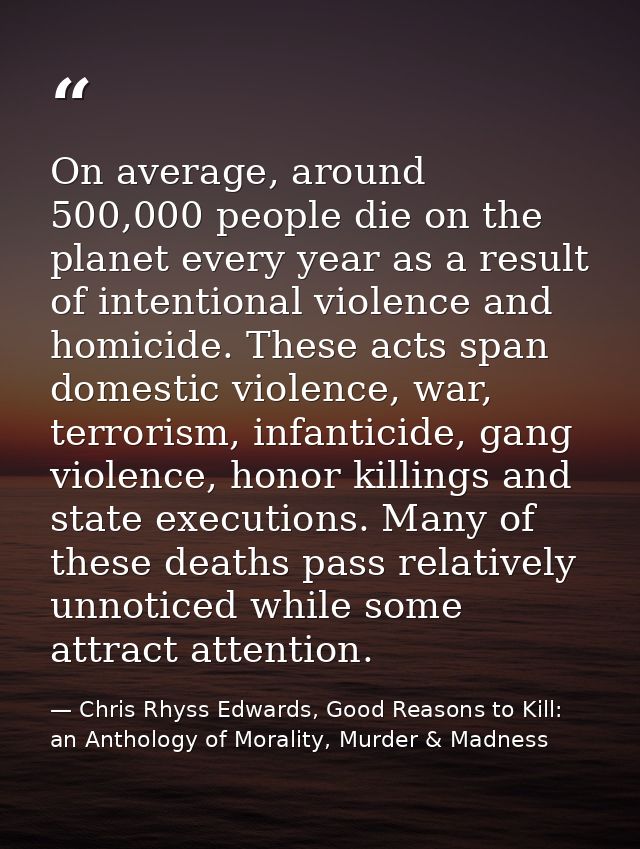 On average, around 500,000 people die on the planet every year as a result of intentional violence and homicide. These a — Chris Rhyss Edwards, Good Reasons to Kill: an Anthology of Morality, Murder & Madness