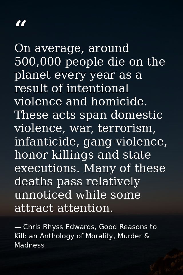 On average, around 500,000 people die on the planet every year as a result of intentional violence and homicide. These a — Chris Rhyss Edwards, Good Reasons to Kill: an Anthology of Morality, Murder & Madness