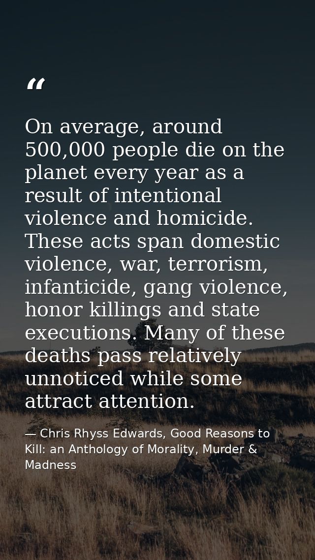 On average, around 500,000 people die on the planet every year as a result of intentional violence and homicide. These a — Chris Rhyss Edwards, Good Reasons to Kill: an Anthology of Morality, Murder & Madness