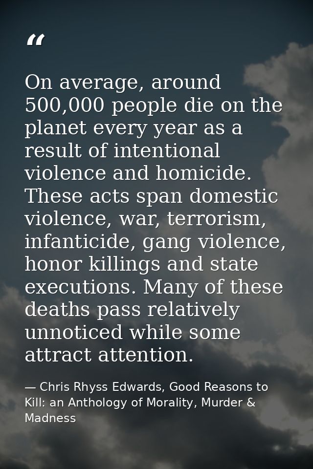 On average, around 500,000 people die on the planet every year as a result of intentional violence and homicide. These a — Chris Rhyss Edwards, Good Reasons to Kill: an Anthology of Morality, Murder & Madness