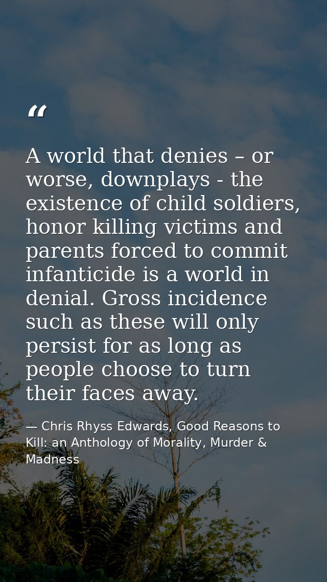 A world that denies – or worse, downplays - the existence of child soldiers, honor killing victims and parents forced to — Chris Rhyss Edwards, Good Reasons to Kill: an Anthology of Morality, Murder & Madness