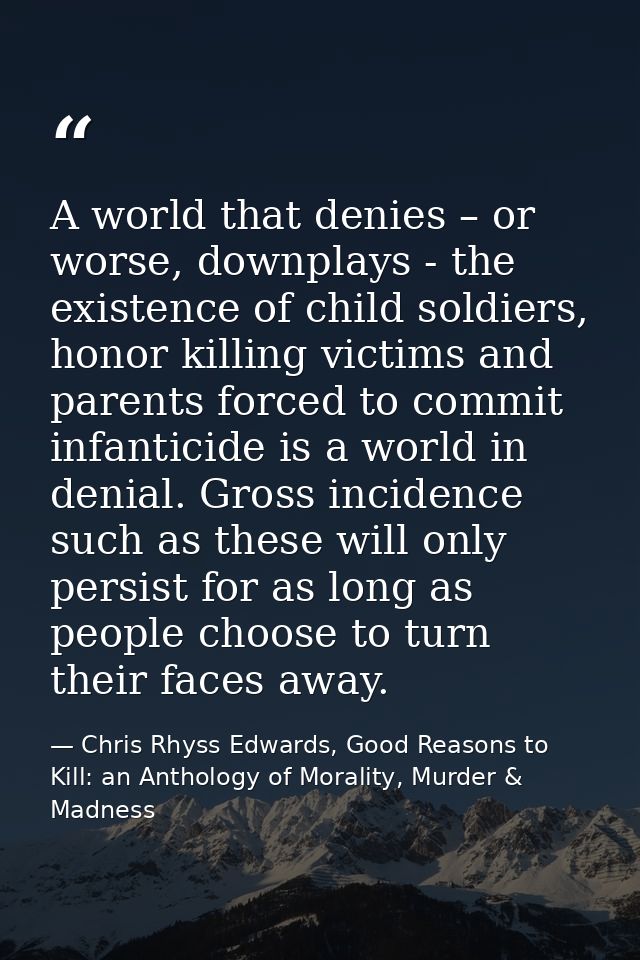 A world that denies – or worse, downplays - the existence of child soldiers, honor killing victims and parents forced to — Chris Rhyss Edwards, Good Reasons to Kill: an Anthology of Morality, Murder & Madness