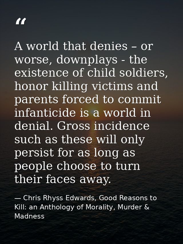 A world that denies – or worse, downplays - the existence of child soldiers, honor killing victims and parents forced to — Chris Rhyss Edwards, Good Reasons to Kill: an Anthology of Morality, Murder & Madness
