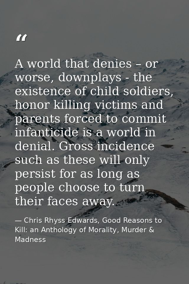 A world that denies – or worse, downplays - the existence of child soldiers, honor killing victims and parents forced to — Chris Rhyss Edwards, Good Reasons to Kill: an Anthology of Morality, Murder & Madness