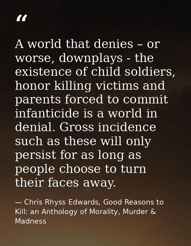 A world that denies – or worse, downplays - the existence of child soldiers, honor killing victims and parents forced to — Chris Rhyss Edwards, Good Reasons to Kill: an Anthology of Morality, Murder & Madness