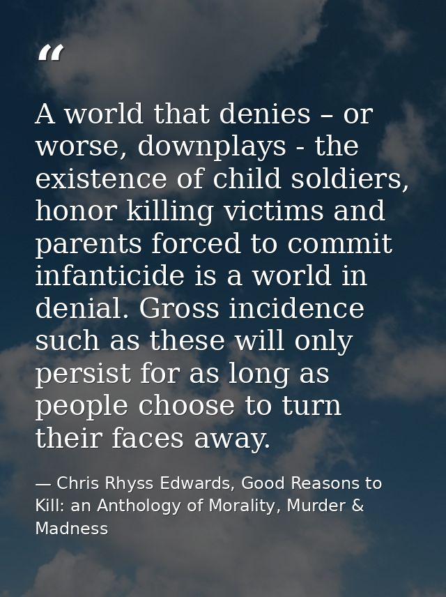 A world that denies – or worse, downplays - the existence of child soldiers, honor killing victims and parents forced to — Chris Rhyss Edwards, Good Reasons to Kill: an Anthology of Morality, Murder & Madness