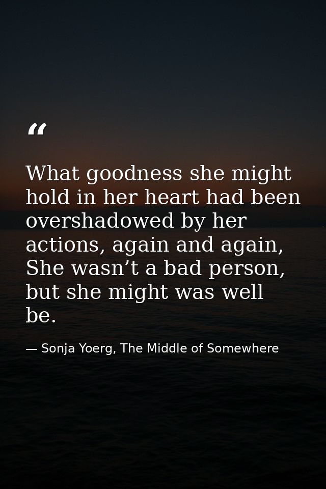 What goodness she might hold in her heart had been overshadowed by her actions, again and again, She wasn’t a bad person — Sonja Yoerg, The Middle of Somewhere