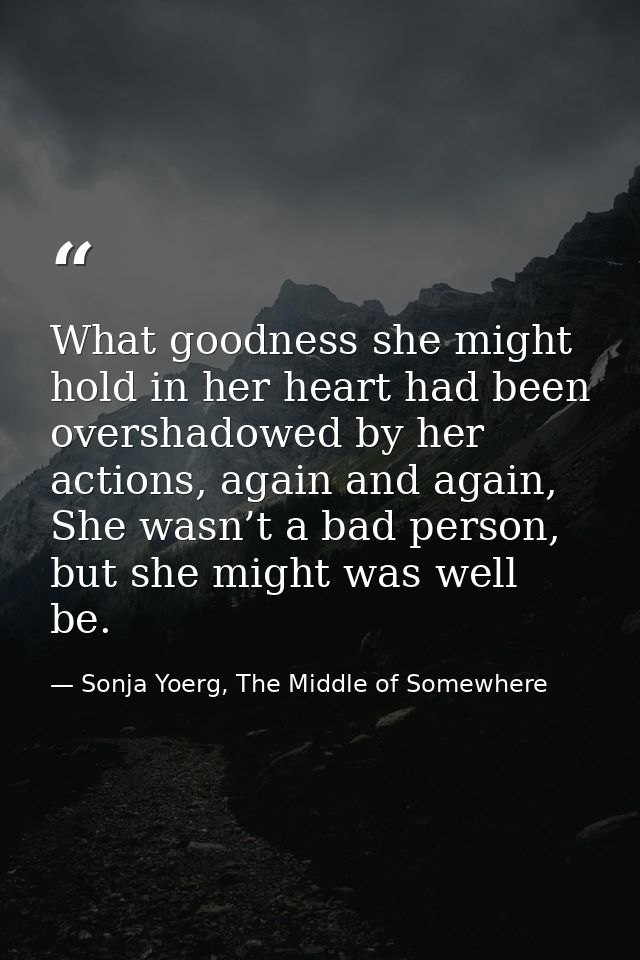 What goodness she might hold in her heart had been overshadowed by her actions, again and again, She wasn’t a bad person — Sonja Yoerg, The Middle of Somewhere