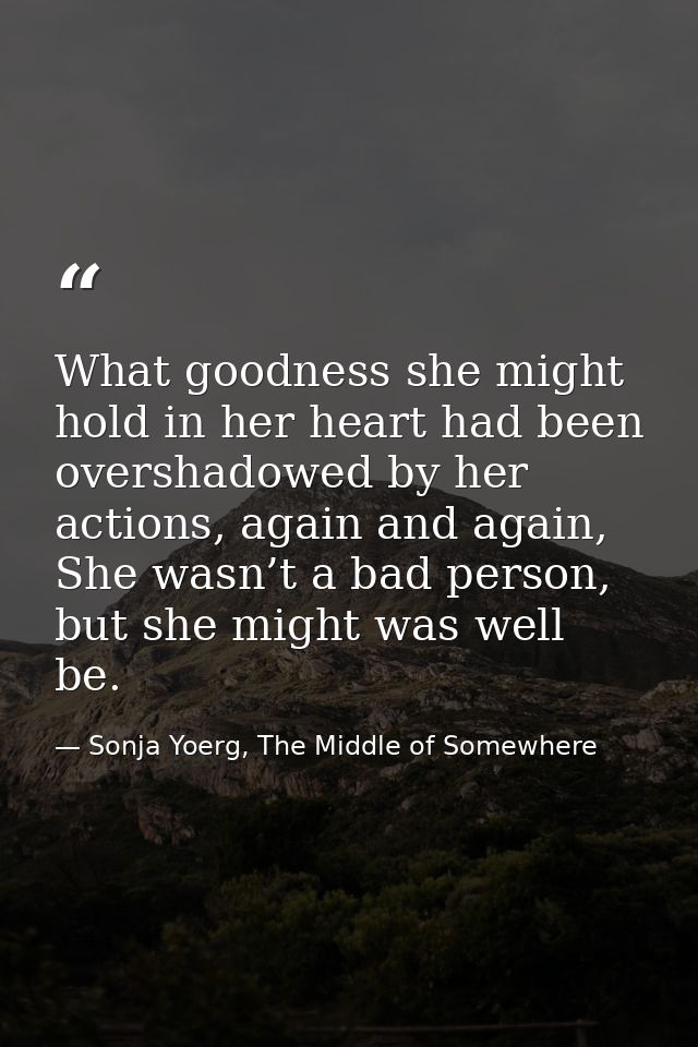 What goodness she might hold in her heart had been overshadowed by her actions, again and again, She wasn’t a bad person — Sonja Yoerg, The Middle of Somewhere