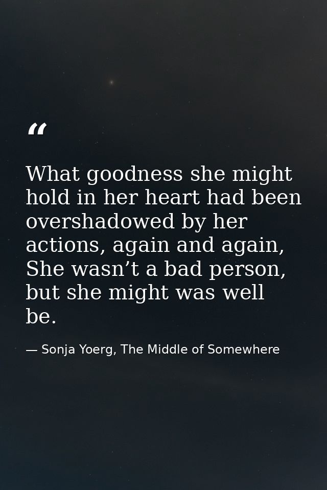 What goodness she might hold in her heart had been overshadowed by her actions, again and again, She wasn’t a bad person — Sonja Yoerg, The Middle of Somewhere