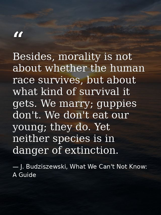 Besides, morality is not about whether the human race survives, but about what kind of survival it gets. We marry; guppi — J. Budziszewski, What We Can't Not Know: A Guide