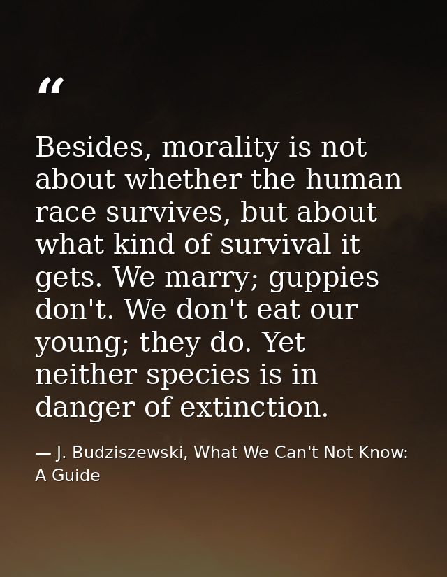 Besides, morality is not about whether the human race survives, but about what kind of survival it gets. We marry; guppi — J. Budziszewski, What We Can't Not Know: A Guide