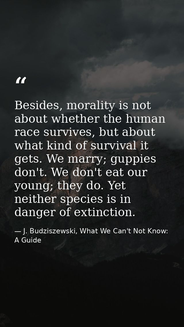 Besides, morality is not about whether the human race survives, but about what kind of survival it gets. We marry; guppi — J. Budziszewski, What We Can't Not Know: A Guide