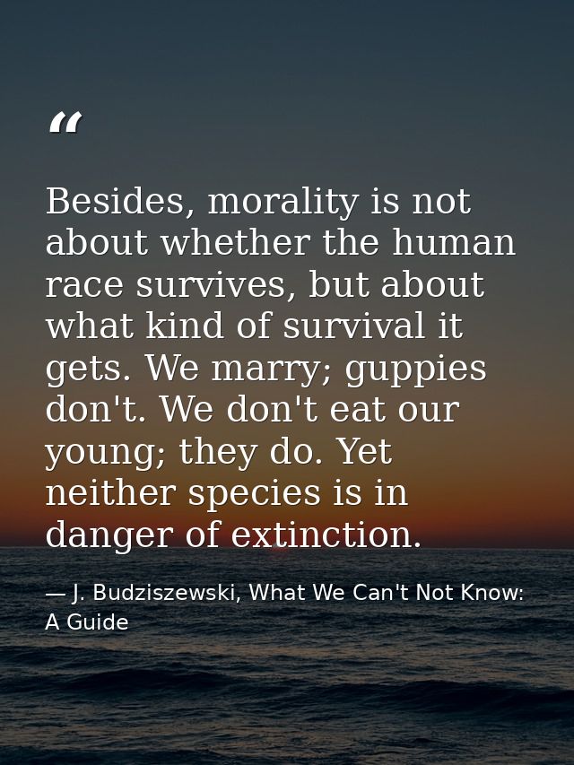 Besides, morality is not about whether the human race survives, but about what kind of survival it gets. We marry; guppi — J. Budziszewski, What We Can't Not Know: A Guide