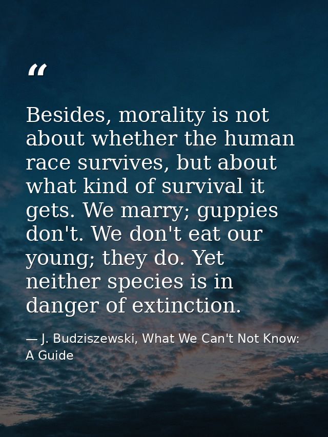 Besides, morality is not about whether the human race survives, but about what kind of survival it gets. We marry; guppi — J. Budziszewski, What We Can't Not Know: A Guide
