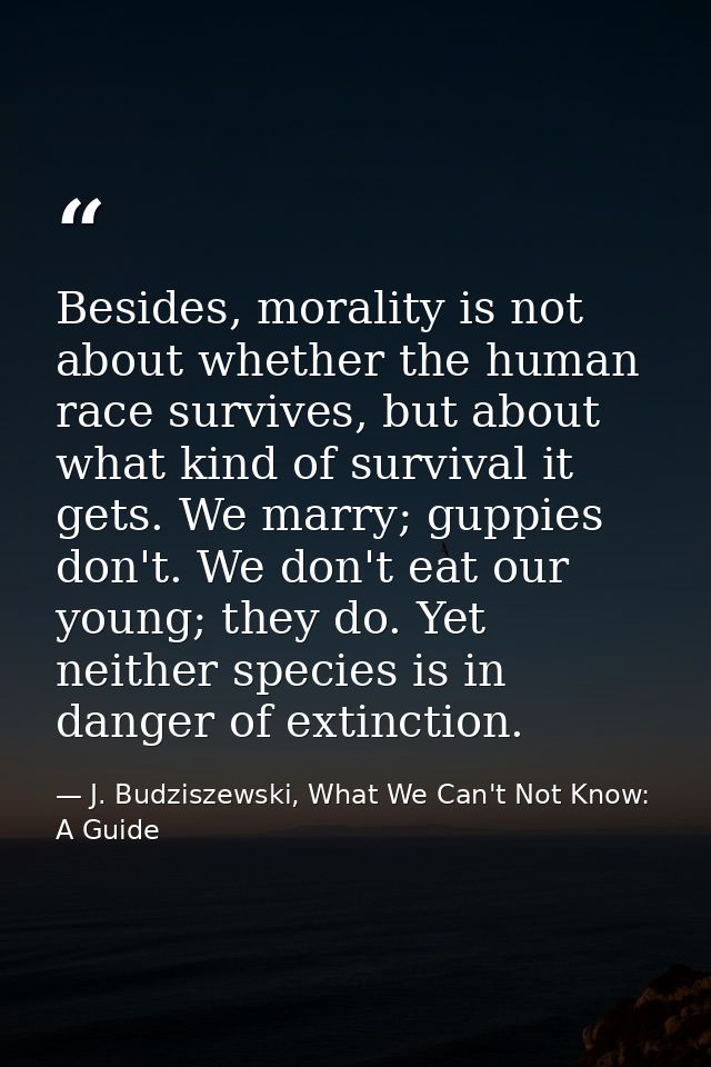 Besides, morality is not about whether the human race survives, but about what kind of survival it gets. We marry; guppi — J. Budziszewski, What We Can't Not Know: A Guide