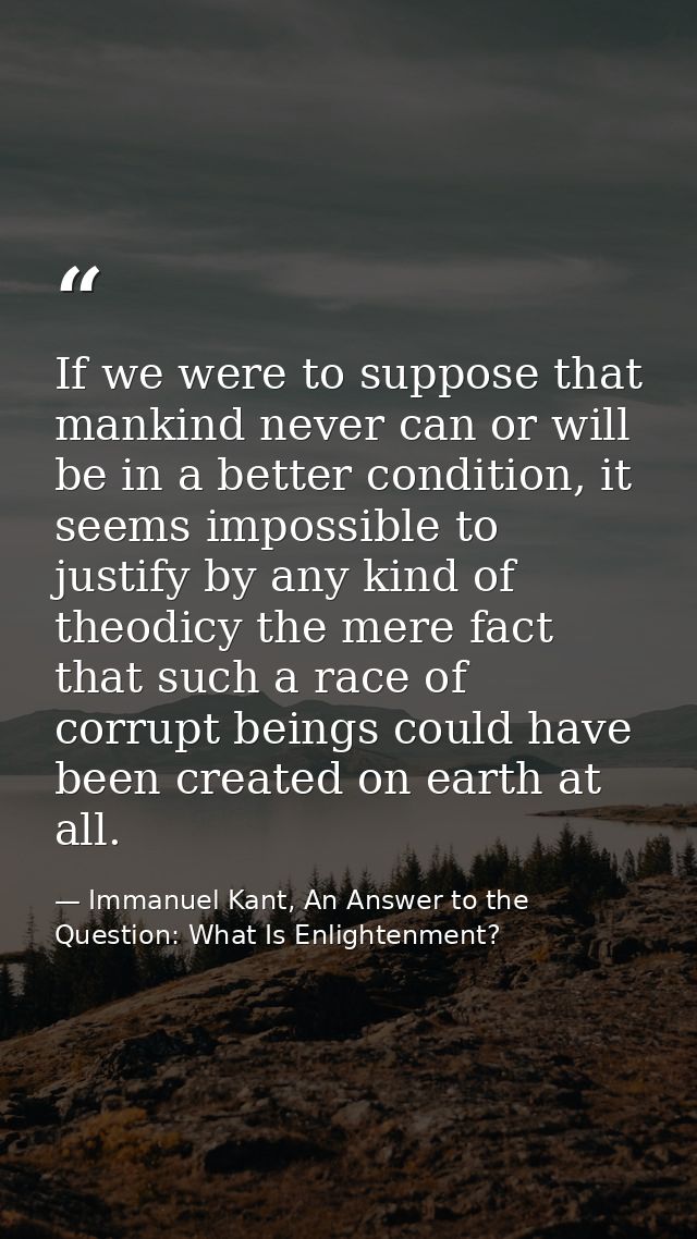 If we were to suppose that mankind never can or will be in a better condition, it seems impossible to justify by any kin — Immanuel Kant, An Answer to the Question: What Is Enlightenment?