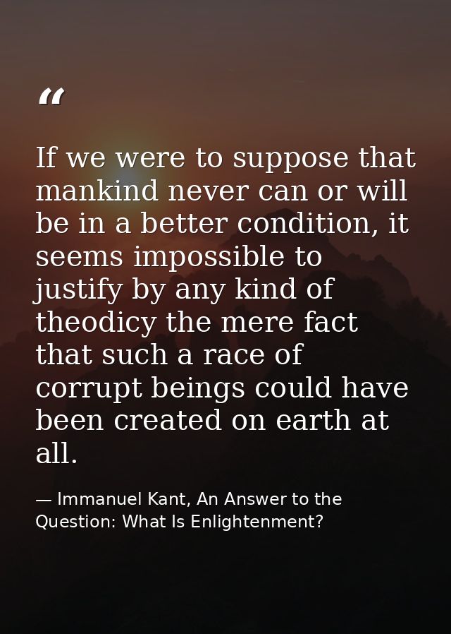 If we were to suppose that mankind never can or will be in a better condition, it seems impossible to justify by any kin — Immanuel Kant, An Answer to the Question: What Is Enlightenment?