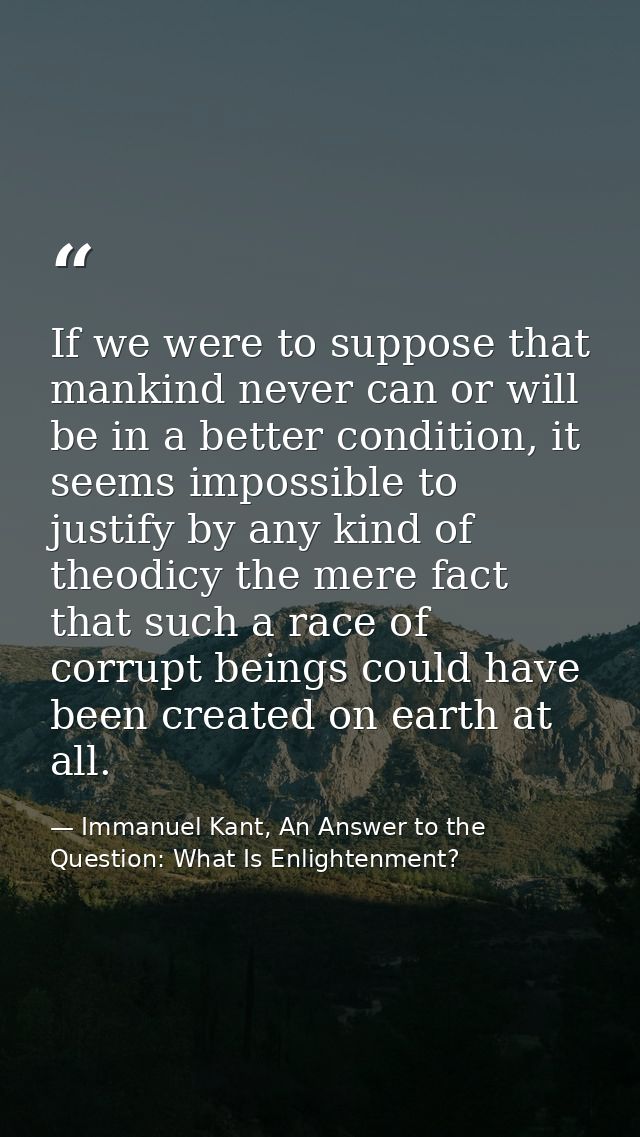 If we were to suppose that mankind never can or will be in a better condition, it seems impossible to justify by any kin — Immanuel Kant, An Answer to the Question: What Is Enlightenment?
