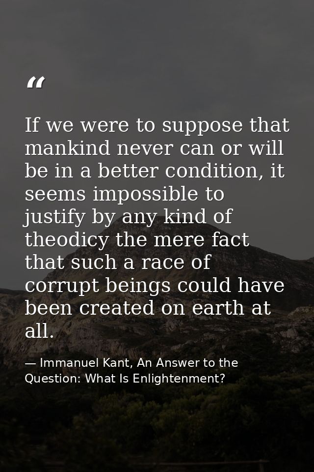 If we were to suppose that mankind never can or will be in a better condition, it seems impossible to justify by any kin — Immanuel Kant, An Answer to the Question: What Is Enlightenment?
