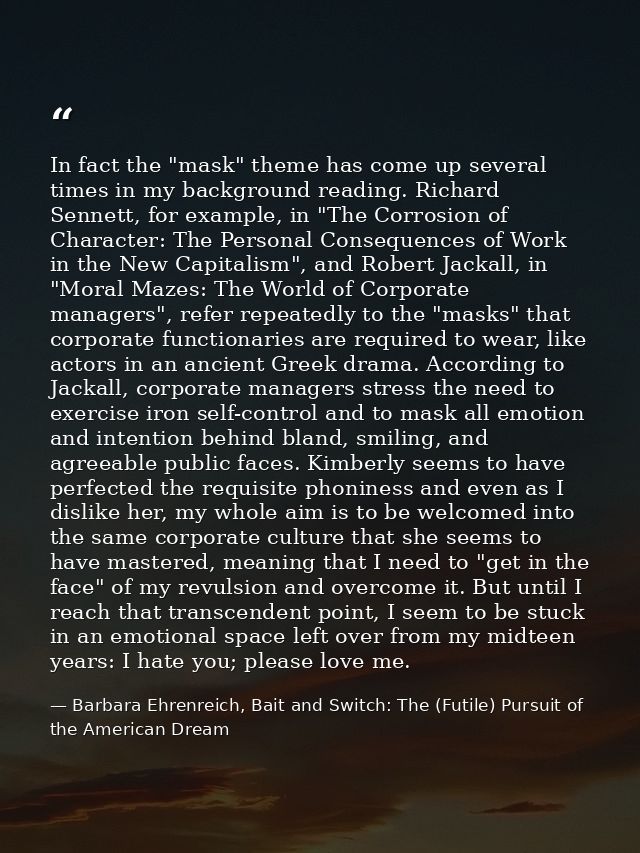 In fact the "mask" theme has come up several times in my background reading. Richard Sennett, for example, in "The Corro — Barbara Ehrenreich, Bait and Switch: The (Futile) Pursuit of the American Dream