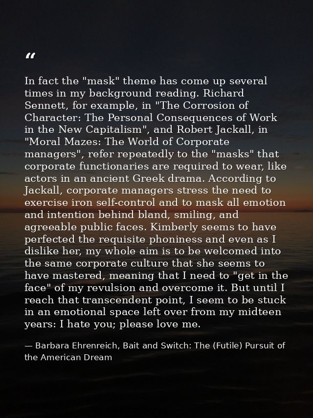 In fact the "mask" theme has come up several times in my background reading. Richard Sennett, for example, in "The Corro — Barbara Ehrenreich, Bait and Switch: The (Futile) Pursuit of the American Dream