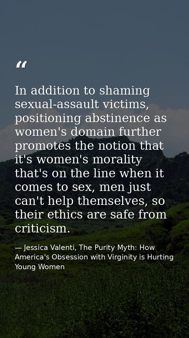 In addition to shaming sexual-assault victims, positioning abstinence as women's domain further promotes the notion that — Jessica Valenti, The Purity Myth: How America's Obsession with Virginity is Hurting Young Women