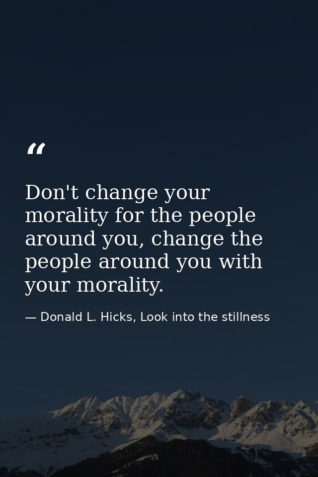Don't change your morality for the people around you, change the people around you with your morality. — Donald L. Hicks, Look into the stillness