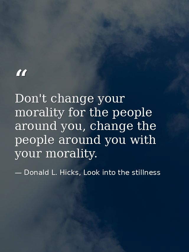 Don't change your morality for the people around you, change the people around you with your morality. — Donald L. Hicks, Look into the stillness