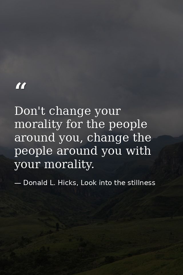 Don't change your morality for the people around you, change the people around you with your morality. — Donald L. Hicks, Look into the stillness