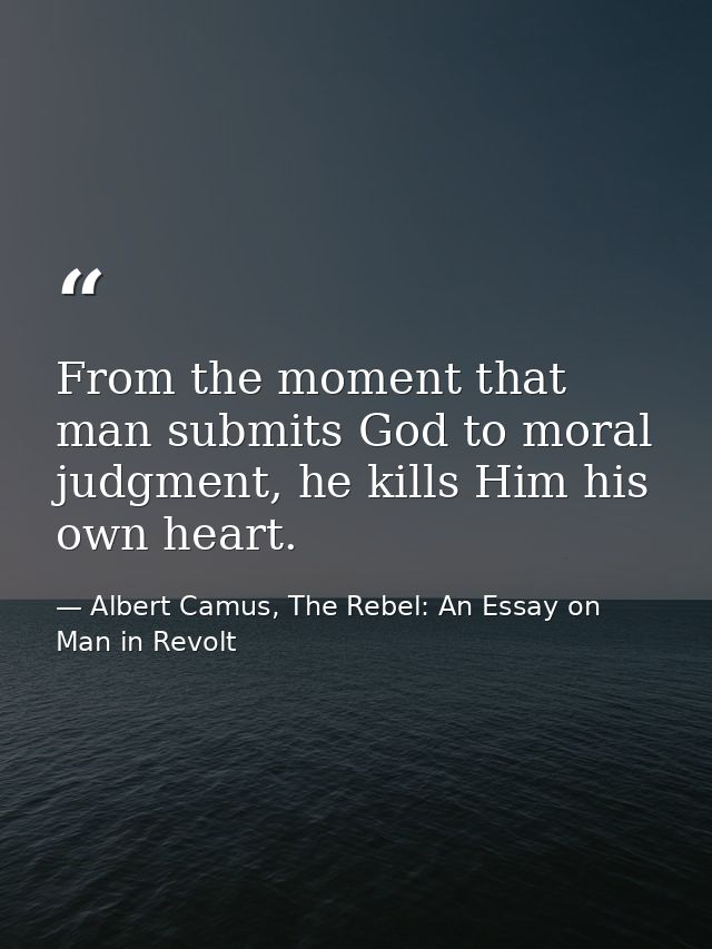 From the moment that man submits God to moral judgment, he kills Him his own heart. — Albert Camus, The Rebel: An Essay on Man in Revolt