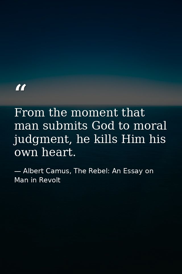 From the moment that man submits God to moral judgment, he kills Him his own heart. — Albert Camus, The Rebel: An Essay on Man in Revolt