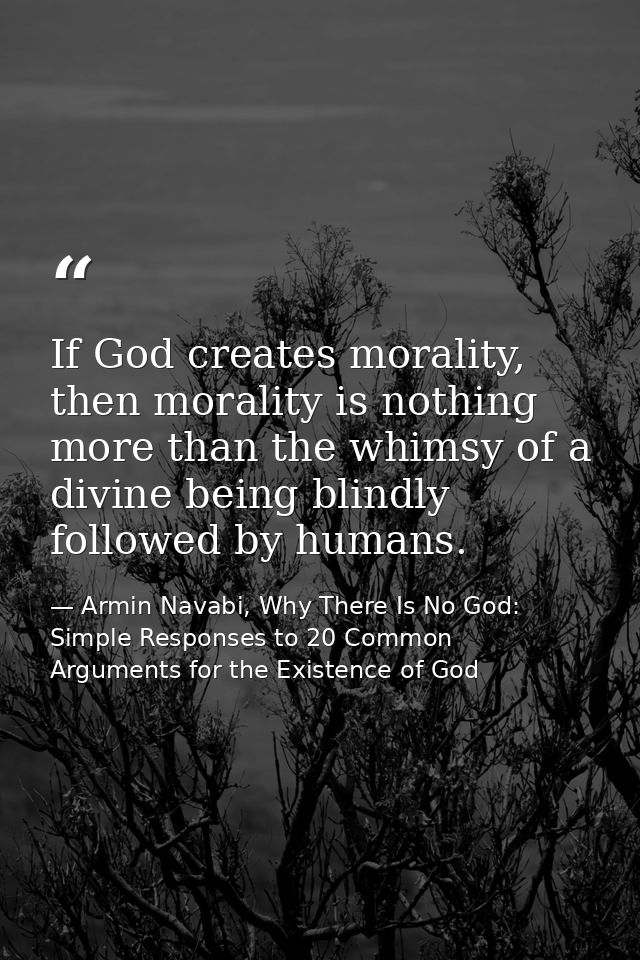 If God creates morality, then morality is nothing more than the whimsy of a divine being blindly followed by humans. — Armin Navabi, Why There Is No God: Simple Responses to 20 Common Arguments for the Existence of God